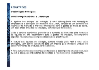 Observações Principais
Cultura Organizacional e Lideranças
A agenda das equipes de inovação é uma consequência das estratégias
empresariais e condições do mercado. Para 2014, percebe-se um aumento da
incerteza de mercado e maiores dificuldades para a gestão do fluxo de caixa.
Um adas áreas afetadas é a inovação, com redução de recursos.
Dado o cenário econômico, percebe-se o aumento da demanda pela formação
de equipes de alto desempenho para a gestão da inovação, contemplando
aspectos relacionados ao empreendedorismo e proatividade.
A cultura das equipes de inovação, outrora voltada para P&D e uma visão
endógena, vem sendo trabalhada para um modelo para mercado, através do
desenvolvimento de produtos para os clientes.
A nova cultura de gestão da inovação favorece o desempenho em alto nível, isto
é, com a adoção de indicadores de resultado e retorno sobre o investimento.
RESULTADOS	
  
 