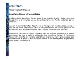 Observações Principais
Benefícios Fiscais e Universidades
A obtenção de benefícios fiscais ainda é um grande desafio, dado o processo
burocrático e em muitos casos, desconhecimento dos fundos setoriais para a
inovação.
Apesar do nome “benefício fiscal” para a inovação, em muitos casos sugere-se
que os recursos destinados para o desenvolvimento de novas produtos ou
tecnologias vem sendo empregado para redução de custos operacionais.
O Estímulo para um ambiente favorável para as práticas de inovação é melhor
percebido, do que a própria utilização dos benefícios fiscais. O “ambiente
favorável” consiste em cenário econômico favorável, maior proximidade com
universidades e gente qualificada (destacando maior formação de engenheiros,
dado o perfil tecnológico).
RESULTADOS	
  
 