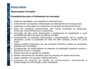 Observações Principais
Competências para o Profissional da Inovação
1.  Visão da estratégia e da arquitetura organizacional.
2.  Compreender os aspectos relacionados ao planejamento de longo prazo.
3.  Liderança e criatividade em ambientes de equipes de alta performance.
4.  Estar em constante envolvimento com outras empresas ou pesquisas,
buscando novas tendências e networking.
5.  Formação de alto nível, destacando o profissional de engenharia e suas
competências técnicas para as práticas de P&D.
6.  Compreender os aspectos relacionados a produtividade, isto é, gestão de
processos, custos e qualidade da mão de obra alocada, ambas no curto
prazo.
7.  Adotar análises financeiras em seu processo decisório, dadas as constantes
pressões por resultados.
8.  Compreender em profundidade os aspectos da legislação brasileira quanto a
benefícios fiscais e inovação.
9.  Adotar técnicas de gestão de projetos.
10.  Adotar indicadores de resultado para os projetos em desenvolvimento.
11.  Saber trabalhar em equipes multidisciplinares.
12.  Conhecer as práticas de gestão do conhecimento, estimulando a
disseminação da informação e seus resultados.
RESULTADOS	
  
 