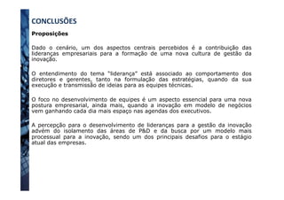 Proposições
Dado o cenário, um dos aspectos centrais percebidos é a contribuição das
lideranças empresariais para a formação de uma nova cultura de gestão da
inovação.
O entendimento do tema “liderança” está associado ao comportamento dos
diretores e gerentes, tanto na formulação das estratégias, quando da sua
execução e transmissão de ideias para as equipes técnicas.
O foco no desenvolvimento de equipes é um aspecto essencial para uma nova
postura empresarial, ainda mais, quando a inovação em modelo de negócios
vem ganhando cada dia mais espaço nas agendas dos executivos.
A percepção para o desenvolvimento de lideranças para a gestão da inovação
advém do isolamento das áreas de P&D e da busca por um modelo mais
processual para a inovação, sendo um dos principais desafios para o estágio
atual das empresas.
CONCLUSÕES	
  
 