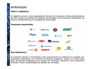 INTRODUÇÃO	
  
Sobre o Relatório
O relatório anual é uma avaliação do Núcleo de Inovação e Empreendedorismo
da FDC sobre as práticas de gestão da inovação nas empresas associadas ao
Centro de Referência em Inovação de São Paulo.
Empresas Associadas
Sua Relevância
O presente estudo é importante, pois compreende as práticas de inovação por
empresas relevantes no contexto econômico brasileiro, sendo um ótimo guia
para as demais empresas que atuam em território nacional e que objetivem
alcançar novas metodologias de gestão da inovação.
 