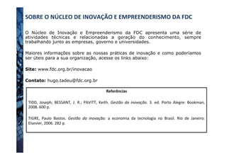 SOBRE	
  O	
  NÚCLEO	
  DE	
  INOVAÇÃO	
  E	
  EMPREENDERISMO	
  DA	
  FDC	
  	
  
O Núcleo de Inovação e Empreenderismo da FDC apresenta uma série de
atividades técnicas e relacionadas a geração do conhecimento, sempre
trabalhando junto as empresas, governo e universidades.
Maiores informações sobre as nossas práticas de inovação e como poderíamos
ser úteis para a sua organização, acesse os links abaixo:
Site: www.fdc.org.br/inovacao
Contato: hugo.tadeu@fdc.org.br
Referências	
  
	
  
TIDD,	
   Joseph;	
   BESSANT,	
   J.	
   R.;	
   PAVITT,	
   Keith.	
   Gestão	
   da	
   inovação.	
   3.	
   ed.	
   Porto	
   Alegre:	
   Bookman,	
  
2008.	
  600	
  p.	
  
	
  
TIGRE,	
   Paulo	
   Bastos.	
   Gestão	
   da	
   inovação:	
   a	
   economia	
   da	
   tecnologia	
   no	
   Brasil.	
   Rio	
   de	
   Janeiro:	
  
Elsevier,	
  2006.	
  282	
  p.	
  
	
  	
  
 