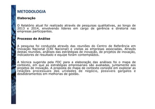 METODOLOGIA	
  
Elaboração
O Relatório atual foi realizado através de pesquisas qualitativas, ao longo de
2013 e 2014, envolvendo líderes em cargo de gerência e diretoria nas
empresas participantes.
Processo de Análise
A pesquisa foi conduzida através das reuniões do Centro de Referência em
Inovação Nacional (CRI Nacional) e visitas as empresas associadas. Através
destas reuniões, análises das estratégias de inovação, de projetos de inovação,
indicadores de resultado e equipe foram contemplados.
A técnica sugerida pela FDC para a elaboração das análises foi o mapa de
contexto, em que as estratégias empresariais são avaliadas, juntamente aos
projetos de inovação. A proposta do mapa de contexto consiste em explorar as
relações processuais das unidades de negócio, possíveis gargalos e
desdobramentos em melhorias de gestão.
 