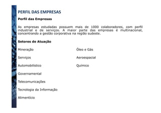 Perfil das Empresas
As empresas estudadas possuem mais de 1000 colaboradores, com perfil
industrial e de serviços. A maior parte das empresas é multinacional,
concentrando a gestão corporativa na região sudeste.
Setores de Atuação
Mineração
Serviços
Automobilístico
Governamental
Telecomunicações
Tecnologia da Informação
Alimentício
PERFIL	
  DAS	
  EMPRESAS	
  
Óleo e Gás
Aeroespacial
Químico
 