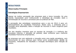 Observações Principais
Estratégias Empresariais
Apesar da melhor percepção das empresas para o tema inovação, há uma
grande necessidade para institucionalir a estratégia de inovação, dado a
centralização de recursos e processos para as práticas de P&D.
A percepção das estratégias corporativas para o ano de 2014 é para um
direcionamento de resultados financeiros. Neste caso, o ambiente para a
inovação seria desafiador, dada a redução de recursos e maior exigência para
resultados.
Um dos desafios impostos para as equipes de inovação é a melhoria dos
processos internos e alocação de pessoal, dado ambiente para melhores
resultados financeiros empresariais.
As empresas que vem adotando a inovação como uma opção estratégica, vem
direcionando os seus esforços para temas como produtividade, gestão de
processos, indicadores de resultado e inovação tecnológica para redução de
custos.
RESULTADOS	
  
 