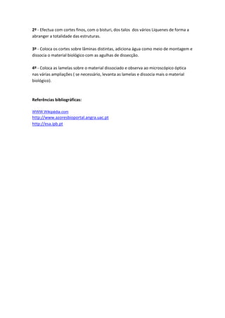 2º - Efectua com cortes finos, com o bisturi, dos talos dos vários Líquenes de forma a
abranger a totalidade das estruturas.

3º - Coloca os cortes sobre lâminas distintas, adiciona água como meio de montagem e
dissocia o material biológico com as agulhas de dissecção.

4º - Coloca as lamelas sobre o material dissociado e observa ao microscópico óptica
nas várias ampliações ( se necessário, levanta as lamelas e dissocia mais o material
biológico).



Referências bibliográficas:

WWW.Wikipédia.com
http://www.azoresbioportal.angra.uac.pt
http://esa.ipb.pt
 