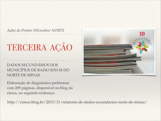 Ações do Projeto 10Envolver NORTE

TERCEIRA AÇÃO
DADOS SECUNDÁRIOS DOS
MUNICÍPIOS DE BAIXO IDH-M DO
NORTE DE MINAS!
Elaboração de diagnóstico preliminar
com 209 páginas, disponível no blog da  
cimos, no seguinte endereço:!

!http://cimos.blog.br/2013/11/relatorio-de-dados-secundarios-norte-de-minas/

 