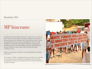 Resultados 2013

MP Itinerante
O Projeto Ministério Público Itinerante - 10Envolver exercício de
2013, visitou 13 municípios do Estado de Minas Gerais. Entre os
serviços prestados ao cidadão estão: previdência social, emissão
de documentos cíveis (carteira de identidade, CPF, 2ª vias de
certidões de casamento, nascimento, óbito etc), realização de
palestras aos jovens da rede pública de ensino, distribuição de
mudas frutíferas e outras ações afetas às áreas da saúde e
assistência social. !

!

Dentre os municípios visitados, 10 são os Municípios do Projeto
10Envolver.!

!

No exercício de 2014, o planejamento de nossa ação visa a atender
27 municípios, todos localizados nas Regiões Norte, Noroeste,
Jequitinhonha, Mucuri, Vale do Rio Doce, Vale do São Francisco e
Central do Estado.

 