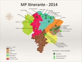 ½

MP I nerante - 2014
São João das Missões
Bonito de Minas

"
)
#
*

Urucuia

^
_
Riachinho

Buritizeiro

Matias Cardoso

""
))

"
)

Jaíba

Gameleiras
Pai Pedro
Santo Antônio do Retiro
Indaiabira
Ninheira

^) #
_" *
^ ^
_ _
^
_

Fruta de Leite
Setubinha

^^
__
# _
* ^
#_
*^
^*
_#
"
)

"
)

"
)

#
*
#*
*#

Monte Formoso
Bertópolis
Crisólita
Novo Oriente de Minas
Serra dos Aimorés

Catuji
Itaipé
Ladainha
Frei Gaspar

#
*
Frei Lagonegro
Serra Azul de Minas
Santo Antônio do Itambé
Imbé de Minas

R egionais - C imos
Central
Jequitinhonha
Mucuri
Noroeste de Minas
Norte de Minas
Vale do Rio Doce
Vale do São Francisco

Munic ípios a s erem atendidos

^

10envolver

#

Menores IDH em 2013

"

Demais Municípios

 