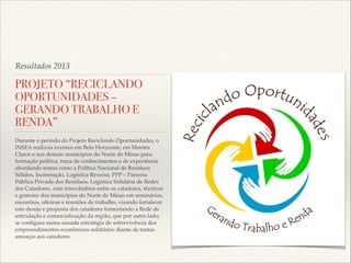 Resultados 2013

PROJETO “RECICLANDO
OPORTUNIDADES –
GERANDO TRABALHO E
RENDA”
Durante o período do Projeto Reciclando Oportunidades, o
INSEA realizou eventos em Belo Horizonte, em Montes
Claros e nos demais municípios do Norte de Minas para
formação política, troca de conhecimentos e de experiência
abordando temas como a Política Nacional de Resíduos
Sólidos, Incineração, Logística Reversa, PPP – Parceria
Pública Privada dos Resíduos, Logística Solidária de Redes
dos Catadores, com intercâmbios entre os catadores, técnicos
e gestores dos municípios do Norte de Minas em seminários,
encontros, oﬁcinas e reuniões de trabalho, visando fortalecer
este desejo e proposta dos catadores fomentando a Rede de
articulação e comercialização da região, que por outro lado,
se conﬁgura numa ousada estratégia de sobrevivência dos
empreendimentos econômicos solidários diante de tantas
ameaças aos catadores.

 