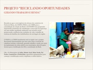 PROJETO “RECICLANDO OPORTUNIDADES
GERANDO TRABALHO E RENDA”

Ressalta-se que a convergência de esforços dos catadores do
Norte de Minas, da CIMOS ,INSEA e do CMRR para a
consolidação da criação da Rede CATANORTE tem propiciado
importantes momentos de contribuição e renovação da esperança
em uma melhor qualidade ambiental com inclusão social,
promovendo a melhoria das condições de vida e trabalho de
centenas de famílias dos trabalhadores da reciclagem da região.!

!
O INSEA e a CIMOS atualmente está na região com o projeto
Reciclando Oportunidades que tem como meta a inclusão de
catadores formais e informais, gerando trabalho e renda, por meio
da implantação da coleta seletiva nos municípios, alem de apoio
técnico para a fortiﬁcação dos EEs e constituição da Rede.!

!
Obs.: Os Municípios de Jaíba, Monte Azul, Mato Verde, Pai
Pedro, Gameleiras e Porteirinha, aguardam equipamentos para
começar a mobilização social e implantar a coleta seletiva.

 