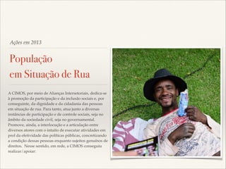 Ações em 2013

População
em Situação de Rua
A CIMOS, por meio de Alianças Intersetoriais, dedica-se
à promoção da participação e da inclusão sociais e, por
conseguinte, da dignidade e da cidadania das pessoas
em situação de rua. Para tanto, atua junto a diversas
instâncias de participação e de controle sociais, seja no
âmbito da sociedade civil, seja no governamental.
Promove, ainda, a interlocução e a articulação entre
diversos atores com o intuito de executar atividades em
prol da efetividade das políticas públicas, concretizando
a condição dessas pessoas enquanto sujeitos genuínos de
direitos. Nesse sentido, em rede, a CIMOS conseguiu
realizar/apoiar:

 