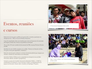 Eventos, reuniões
e cursos

Promotora de Justiça Carolina Marques Andrade com !
2º Dia de luta da População de Rua em BH
representantes de Conselhos Comunitários em Bonito de Minas

Rodas de Conversa para o público em geral sobre a temática população em
situação de rua – PSR, na Casa de Direitos Humanos;!
Curso de capacitação sobre essa temática para mais de 20 pessoas do município
de Pirapora, dentre eles, técnicos da prefeitura municipal;!
Ato, no dia 19/8, por ocasião do dia nacional da PSR, na praça Floriano Peixoto,
em BH;!
Reedição de mais 10.000 exemplares da cartilha “Direitos do Morador de Rua –
Um guia na luta pela dignidade e cidadania”;!
Roda de conversa para esclarecer os termos da decisão judicial que assegura aos
artesãos o direito de comercializar seu artesanato;!
Seminário Políticas Públicas para a população em situação de rua em Belo
Horizonte: dilemas, desaﬁos e perspectivas;!
Inclusão na pauta do Conselho Nacional do Ministério Público - CNMP da
problemática do fenômeno a nível nacional; Criação e acompanhamento de
grupos de discussão virtuais sobre a temática em Ipatinga e Pirapora.

Trupe “a torto e a direito" no Matrizes ERR, População!
Elaboração e apresentação das2º Dia de luta dapor membros de
instâncias de participação popular e Escolas.
de Rua em BH

 