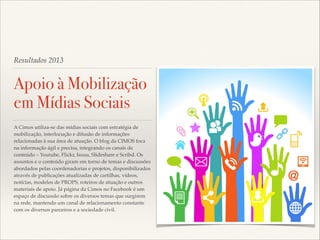 Resultados 2013

Apoio à Mobilização
em Mídias Sociais
A Cimos utiliza-se das mídias sociais com estratégia de
mobilização, interlocução e difusão de informações
relacionadas à sua área de atuação. O blog da CIMOS foca
na informação ágil e precisa, integrando os canais de
conteúdo – Youtube, Flickr, Issuu, Slideshare e Scribd. Os
assuntos e o conteúdo giram em torno de temas e discussões
abordados pelas coordenadorias e projetos, disponibilizados
através de publicações atualizadas de cartilhas, vídeos,
notícias, modelos de PROPS, roteiros de atuação e outros
materiais de apoio. Já página da Cimos no Facebook é um
espaço de discussão sobre os diversos temas que surgirem
na rede, mantendo um canal de relacionamento constante
com os diversos parceiros e a sociedade civil.

 
