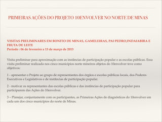 PRIMEIRAS AÇÕES DO PROJETO 10ENVOLVER NO NORTE DE MINAS

VISITAS PRELIMINARES EM BONITO DE MINAS, GAMELEIRAS, PAI PEDRO,INDAIABIRA E
FRUTA DE LEITE!
Período : 06 de fevereiro a 13 de março de 2013!

!

Visita preliminar para aproximação com as instâncias de participação popular e as escolas públicas. Essa
visita preliminar realizada nos cinco municípios norte mineiros objetos do 10envolver teve como
objetivos:!
1 - apresentar o Projeto ao grupo de representantes dos órgãos e escolas públicas locais, dos Poderes
Executivos e Legislativos e de instâncias de participação popular.!
2 - motivar os representantes das escolas públicas e das instâncias de participação popular para
participarem das Ações do 10envolver.!
3 – Planejar, conjuntamente com os participantes, as Primeiras Ações de diagnósticos do 10envolver em
cada um dos cinco municípios do norte de Minas.

 