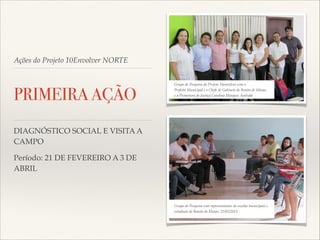 Ações do Projeto 10Envolver NORTE

PRIMEIRA AÇÃO

Grupo de Pesquisa do Projeto 10envolver com o!
Prefeito Municipal e o Chefe de Gabinete de Bonito de Minas,!
e a Promotora de Justiça Carolina Marques Andrade

DIAGNÓSTICO SOCIAL E VISITA A
CAMPO!
Período: 21 DE FEVEREIRO A 3 DE
ABRIL

Grupo de Pesquisa com representantes de escolas municipais e!
estaduais de Bonito de Minas; 21/02/2013

 