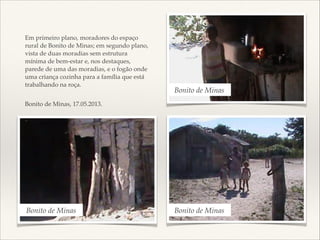 !
!
Em primeiro plano, moradores do espaço
rural de Bonito de Minas; em segundo plano,
vista de duas moradias sem estrutura
mínima de bem-estar e, nos destaques,
parede de uma das moradias, e o fogão onde
uma criança cozinha para a família que está
trabalhando na roça. !
 

Bonito de Minas

Bonito de Minas, 17.05.2013.

Bonito de Minas

Bonito de Minas

 