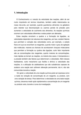 3 
1. Introdução 
O Conhecimento e o estudo da velocidade das reações, além de ser 
muito importante em termos industriais, também estão relacionados ao 
nosso dia-a-dia, por exemplo, quando guardamos alimentos na geladeira 
para retardar sua decomposição ou usamos panela de pressão para 
aumentar a velocidade de cozimento dos alimentos. As reações químicas 
ocorrem com velocidades diferentes e estas podem ser alteradas. 
Estas reações envolvem a quebra e a formação de ligações, as 
velocidades dependem da natureza dos reagentes, por isso, existem fatores 
que permitem a variação das velocidades como, por exemplo, o estado 
físico em que se encontram os reagentes, quando maior o grau de agitação 
das moléculas, maiores as chances de acontecerem choques moleculares 
que permitem a formação ou quebra das ligações, outro fator importante 
são as concentrações dos reagentes, quanto maiores às concentrações, 
mais rápidas se tornam as reações, na maioria dos casos. A temperatura e 
a pressão também são fatores que determinam a velocidade. Além desses 
facilitadores, outro mecanismo que facilita e diminui a velocidade das 
reações, é a utilização de catalisadores que são substâncias capazes de 
acelerar uma reação sem sofrerem alteração permanente, isto é, não são 
consumidas durante a reação. 
Em geral, a velocidade de uma reação química pode ser expressa como 
a razão da variação de concentração de um reagente, ou produto, com 
uma variação de tempo. Para determinar a velocidade de uma dada reação 
química, devemos medir quão rapidamente a concentração de um reagente 
ou produto varia, durante o curso da investigação. 
 