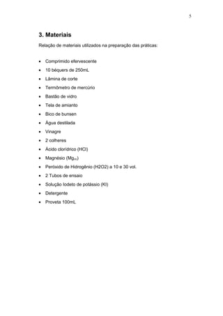 5 
3. Materiais 
Relação de materiais utilizados na preparação das práticas: 
· Comprimido efervescente 
· 10 béquers de 250mL 
· Lâmina de corte 
· Termômetro de mercúrio 
· Bastão de vidro 
· Tela de amianto 
· Bico de bunsen 
· Água destilada 
· Vinagre 
· 2 colheres 
· Ácido clorídrico (HCl) 
· Magnésio (Mg(s)) 
· Peróxido de Hidrogênio (H2O2) a 10 e 30 vol. 
· 2 Tubos de ensaio 
· Solução Iodeto de potássio (KI) 
· Detergente 
· Proveta 100mL 
 