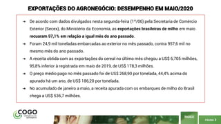 PÁGINA 3
ÍNDICE
EXPORTAÇÕES DO AGRONEGÓCIO: DESEMPENHO EM MAIO/2020
➔ De acordo com dados divulgados nesta segunda-feira (1º/06) pela Secretaria de Comércio
Exterior (Secex), do Ministério da Economia, as exportações brasileiras de milho em maio
recuaram 97,1% em relação a igual mês do ano passado.
➔ Foram 24,9 mil toneladas embarcadas ao exterior no mês passado, contra 957,6 mil no
mesmo mês do ano passado.
➔ A receita obtida com as exportações do cereal no último mês chegou a US$ 6,705 milhões,
95,8% inferior à registrada em maio de 2019, de US$ 178,3 milhões.
➔ O preço médio pago no mês passado foi de US$ 268,90 por tonelada, 44,4% acima do
apurado há um ano, de US$ 186,20 por tonelada.
➔ No acumulado de janeiro a maio, a receita apurada com os embarques de milho do Brasil
chega a US$ 536,7 milhões.
 