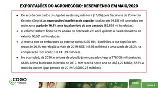 PÁGINA 4
ÍNDICE
EXPORTAÇÕES DO AGRONEGÓCIO: DESEMPENHO EM MAIO/2020
➔ De acordo com dados divulgados nesta segunda-feira (1º/06) pela Secretaria de Comércio
Exterior (Secex), as exportações brasileiras de algodão totalizaram 69,553 mil toneladas em
maio, uma queda de 16,1% ante igual período do ano passado (82,898 mil toneladas).
➔ O volume também ficou 23,2% abaixo do observado em abril, quando o Brasil embarcou ao
exterior 90,561 mil toneladas.
➔ A receita com os embarques ao exterior somou US$ 104,18 milhões, o que significa um
recuo de 26,1% em relação a maio de 2019 (US$ 141,06 milhões) e uma queda de 26,3% na
comparação com abril (US$ 141,39 milhões).
➔ No acumulado de 2020, o volume de algodão já embarcado chega a 779,300 mil toneladas,
66,0% acima do mesmo intervalo de 2019, com receita neste ano de US$ 1,22 bilhão, 52,6% a
mais do que em igual período de 2019 (US$ 800,25 milhões).
 
