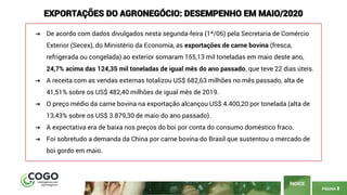 PÁGINA 8
ÍNDICE
EXPORTAÇÕES DO AGRONEGÓCIO: DESEMPENHO EM MAIO/2020
➔ De acordo com dados divulgados nesta segunda-feira (1º/06) pela Secretaria de Comércio
Exterior (Secex), do Ministério da Economia, as exportações de carne bovina (fresca,
refrigerada ou congelada) ao exterior somaram 155,13 mil toneladas em maio deste ano,
24,7% acima das 124,35 mil toneladas de igual mês do ano passado, que teve 22 dias úteis.
➔ A receita com as vendas externas totalizou US$ 682,63 milhões no mês passado, alta de
41,51% sobre os US$ 482,40 milhões de igual mês de 2019.
➔ O preço médio da carne bovina na exportação alcançou US$ 4.400,20 por tonelada (alta de
13,43% sobre os US$ 3.879,30 de maio do ano passado).
➔ A expectativa era de baixa nos preços do boi por conta do consumo doméstico fraco.
➔ Foi sobretudo a demanda da China por carne bovina do Brasil que sustentou o mercado de
boi gordo em maio.
 