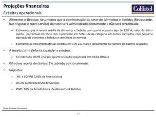 Projeções financeiras
Receitas operacionais
•

Alimentos e Bebidas: Assumimos que a administração do setor de Alimentos e Bebidas (Restaurante,
bar, frigobar e room service) do hotel será administrado diretamente e não será terceirizada
–

–

•

Estimamos que a receita média de alimentos e bebidas por quarto ocupado seja de 12% do valor da diária
média, percentual em linha com o praticado em hotéis dessa categoria em outros mercados, com pequena
operação de alimentos e bebidas e sem áreas de eventos

Estimamos o crescimento dessas receitas em 10% a.a. mais o crescimento do número de quartos ocupados

A receita com telefonia, lavanderia e outros:
–

Foi estimado em R$ 3,50 por quarto ocupado, reajustada em média 10%a.a

•

ISS sobre receita de diárias: 2% cobrado adicionalmente

•

Impostos:
–

PIS e COFINS 3,65% da Receita bruta

–

ISS 2% da Receita bruta de Serviços

–

ICMS: 10% da Receita bruta de Alimentos & Bebidas

Fonte: CoHotel Consultoria

19

 