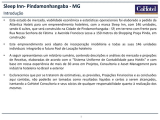 Sleep Inn- Pindamonhangaba - MG
Introdução
•

Este estudo de mercado, viabilidade econômica e estatísticas operacionais foi elaborado a pedido da
Atlantica Hotels para um empreendimento hoteleiro, com a marca Sleep Inn, com 146 unidades,
sendo 6 suítes, que será construído na Cidade de Pindamonhangaba - SP, em terreno com frente para
Rua Nossa Senhora de Fátima e Avenida Francisco Lessa a 150 metros do Shopping Praça Pinda, em
construção

•

Este empreendimento será objeto de incorporação imobiliária e todas as suas 146 unidades
individuais integrarão o futuro Pool de Locação hoteleira

•

A seguir apresentamos um relatório sumário, contendo descrições e análises do mercado e projeções
de Receitas, elaboradas de acordo com o “Sistema Uniforme de Contabilidade para Hotéis” e com
base em nossa experiência de mais de 30 anos em Projetos, Consultoria e Asset Management para
indústria hoteleira no Brasil e exterior

•

Esclarecemos que por se tratarem de estimativas, as previsões, Projeções Financeiras e as conclusões
aqui contidas, não poderão ser tomadas como resultados líquidos e certos a serem alcançados,
isentando a CoHotel Consultoria e seus sócios de qualquer responsabilidade quanto à realização dos
mesmos

3

 