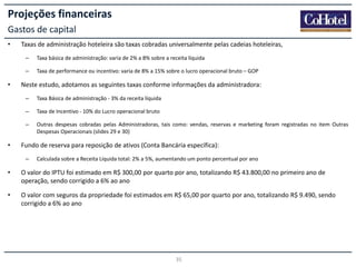 Projeções financeiras
Gastos de capital
•

Taxas de administração hoteleira são taxas cobradas universalmente pelas cadeias hoteleiras,
–
–

•

Taxa básica de administração: varia de 2% a 8% sobre a receita líquida
Taxa de performance ou incentivo: varia de 8% a 15% sobre o lucro operacional bruto – GOP

Neste estudo, adotamos as seguintes taxas conforme informações da administradora:
–
–

Taxa de Incentivo - 10% do Lucro operacional bruto

–

•

Taxa Básica de administração - 3% da receita líquida

Outras despesas cobradas pelas Administradoras, tais como: vendas, reservas e marketing foram registradas no item Outras
Despesas Operacionais (slides 29 e 30)

Fundo de reserva para reposição de ativos (Conta Bancária específica):
–

Calculada sobre a Receita Líquida total: 2% a 5%, aumentando um ponto percentual por ano

•

O valor do IPTU foi estimado em R$ 300,00 por quarto por ano, totalizando R$ 43.800,00 no primeiro ano de
operação, sendo corrigido a 6% ao ano

•

O valor com seguros da propriedade foi estimados em R$ 65,00 por quarto por ano, totalizando R$ 9.490, sendo
corrigido a 6% ao ano

35

 