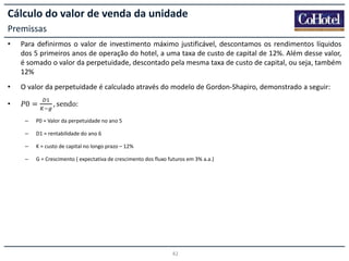 Cálculo do valor de venda da unidade
Premissas
•

Para definirmos o valor de investimento máximo justificável, descontamos os rendimentos líquidos
dos 5 primeiros anos de operação do hotel, a uma taxa de custo de capital de 12%. Além desse valor,
é somado o valor da perpetuidade, descontado pela mesma taxa de custo de capital, ou seja, também
12%

•

O valor da perpetuidade é calculado através do modelo de Gordon-Shapiro, demonstrado a seguir:

•

𝑃0 =

, sendo:

–

P0 = Valor da perpetuidade no ano 5

–

D1 = rentabilidade do ano 6

–

K = custo de capital no longo prazo – 12%

–

G = Crescimento ( expectativa de crescimento dos fluxo futuros em 3% a.a.)

42

 