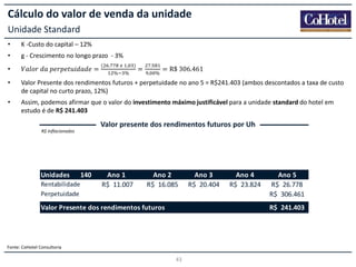 Cálculo do valor de venda da unidade
Unidade Standard
•

K -Custo do capital – 12%

•

g - Crescimento no longo prazo - 3%

•

𝑉𝑎𝑙𝑜𝑟  𝑑𝑎  𝑝𝑒𝑟𝑝𝑒𝑡𝑢𝑖𝑑𝑎𝑑𝑒 =

(

.

      ,
%

%

)

=

.
,

%

= R$  306.461

•

Valor Presente dos rendimentos futuros + perpetuidade no ano 5 = R$241.403 (ambos descontados a taxa de custo
de capital no curto prazo, 12%)

•

Assim, podemos afirmar que o valor do investimento máximo justificável para a unidade standard do hotel em
estudo é de R$ 241.403

Valor presente dos rendimentos futuros por Uh
R$ Inflacionados

Unidades
Rentabilidade
Perpetuidade

140

Ano 1
R$ 11.007
-

Ano 2
R$ 16.085
-

Valor Presente dos rendimentos futuros

Ano 3
R$ 20.404
-

Ano 4
R$ 23.824
-

Ano 5
R$ 26.778
R$ 306.461
R$ 241.403

Fonte: CoHotel Consultoria

43

 