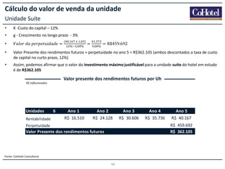 Cálculo do valor de venda da unidade
Unidade Suíte
•

K -Custo do capital – 12%

•

g - Crescimento no longo prazo - 3%

•

𝑉𝑎𝑙𝑜𝑟  𝑑𝑎  𝑝𝑒𝑟𝑝𝑒𝑡𝑢𝑖𝑑𝑎𝑑𝑒 =

(

.

      ,
%

,

)
%

=

.
,

%

= R$459.692

•

Valor Presente dos rendimentos futuros + perpetuidade no ano 5 = R$362.105 (ambos descontados a taxa de custo
de capital no curto prazo, 12%)

•

Assim, podemos afirmar que o valor do investimento máximo justificável para a unidade suíte do hotel em estudo
é de R$362.105

Valor presente dos rendimentos futuros por Uh
R$ Inflacionados

Unidades
Rentabilidade

6

Ano 1

Ano 2

Ano 3

Ano 4

Ano 5

R$ 16.510

R$ 24.128

R$ 30.606

R$ 35.736

R$ 40.167

Valor Presente dos rendimentos futuros

-

Perpetuidade

Fonte: CoHotel Consultoria

44

-

R$ 459.692
R$ 362.105

 