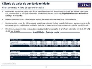 Cálculo do valor de venda da unidade
Valor de venda x Taxa de custo do capital
•

Como a taxa de custo de capital varia de um investidor para outro, descontamos os fluxos por diversas taxas. Com
isso, evidenciamos as variações no valor do investimento máximo justificável, dependendo do custo de capital de
cada tipo de investidor

•

Por fim, calculamos o VGV (valor geral de vendas), variando conforme as taxas de custo de capital

•

Consideramos a venda das 146 unidades, todas integrantes do Pool de Locação Hoteleiro e que as mesmas serão
entregues, prontas, mobiliadas e equipadas, inclusive as áreas comuns, lobby, restaurante, cozinha, escritórios, etc.

•

O mobiliário, equipamentos, enxoval, despesas de pré-abertura e capital de giro foram estimados em R$38.000 a R$
40.000 por Unidade

Sensibilidade – Custo de capital

Unidade Standard

8%

Perpetuidade
R$ 551.630
Max investimento justificável R$ 451.345
VGV
R$ 63.188.348

Unidade Suíte

8%

Perpetuidade
R$ 867.612
Max investimento justificável R$ 677.018
VGV
R$ 4.062.108

10%

12%

14%

16%

R$ 394.021
R$ 316.185
R$ 44.265.890

R$ 306.461
R$ 241.403
R$ 33.796.421

R$ 250.741
R$ 194.045
R$ 27.166.231

R$ 212.165
R$ 161.436
R$ 22.601.079

10%

12%

14%

16%

R$ 631.199
R$ 474.277
R$ 2.845.664

R$ 499.859
R$ 362.105
R$ 2.172.627

R$ 416.279
R$ 291.067
R$ 1.746.401

R$ 358.415
R$ 242.154
R$ 1.452.927

Fonte: CoHotel Consultoria

45

 