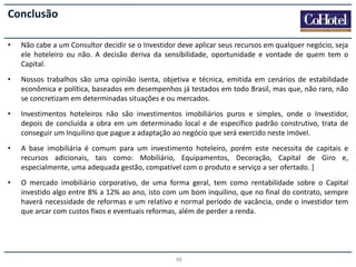 Conclusão
•

Não cabe a um Consultor decidir se o Investidor deve aplicar seus recursos em qualquer negócio, seja
ele hoteleiro ou não. A decisão deriva da sensibilidade, oportunidade e vontade de quem tem o
Capital.

•

Nossos trabalhos são uma opinião isenta, objetiva e técnica, emitida em cenários de estabilidade
econômica e política, baseados em desempenhos já testados em todo Brasil, mas que, não raro, não
se concretizam em determinadas situações e ou mercados.

•

Investimentos hoteleiros não são investimentos imobiliários puros e simples, onde o Investidor,
depois de concluída a obra em um determinado local e de específico padrão construtivo, trata de
conseguir um Inquilino que pague a adaptação ao negócio que será exercido neste imóvel.

•

A base imobiliária é comum para um investimento hoteleiro, porém este necessita de capitais e
recursos adicionais, tais como: Mobiliário, Equipamentos, Decoração, Capital de Giro e,
especialmente, uma adequada gestão, compatível com o produto e serviço a ser ofertado. ]

•

O mercado imobiliário corporativo, de uma forma geral, tem como rentabilidade sobre o Capital
investido algo entre 8% a 12% ao ano, isto com um bom inquilino, que no final do contrato, sempre
haverá necessidade de reformas e um relativo e normal período de vacância, onde o investidor tem
que arcar com custos fixos e eventuais reformas, além de perder a renda.

48

 