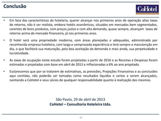 Conclusão
•

Em face das características da hotelaria, querer alcançar nos primeiros anos de operação altas taxas
de retorno, não é ser realista, embora hotéis econômicos, situados em mercados bem segmentados,
carentes de bons produtos, com preços justos e com alta demanda, quase sempre, alcançam taxas de
retorno acima do mercado financeiro, já nos primeiros anos.

•

O hotel será uma propriedade moderna, com áreas planejadas e adequadas, administrado por
reconhecida empresa hoteleira, com larga e comprovada experiência e terá sempre a manutenção em
dia, o que facilitará sua maturação, pela boa aceitação da demanda e mais ainda, sua perpetuidade e
lucratividade.

•

As taxas de ocupação neste estudo foram projetadas a partir de 2016 e as Receitas e Despesas foram
estimadas e projetadas com base em abril de 2013 e inflacionadas a 6% ao ano projetado.

•

Esclarecemos que por se tratarem de estimativas, as previsões, Projeções Financeiras e as conclusões
aqui contidas, não poderão ser tomadas como resultados líquidos e certos a serem alcançados,
isentando a CoHotel e seus sócios de qualquer responsabilidade quanto à realização dos mesmos.

São Paulo, 29 de abril de 2013
CoHotel – Consultoria Hoteleira Ltda.
49

 
