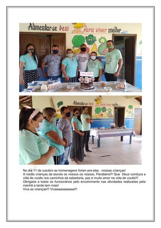 No dia 11 de outubro as homenagens foram pra elas , nossas crianças!
A vocês crianças da escola os nossos os nossos, Parabéns!!! Que Deus conduza a
vida de vocês nos caminhos da sabedoria, paz e muito amor na vida de vocês!!!
Obrigada a todos os funcionários pelo envolvimento nas atividades realizadas pela
manhã a tarde tem mais!
Viva as crianças!!! Vivaaaaaaaaaaa!!!
 