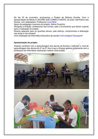 No dia 30 de novembro, encerramos o Projeto de Reforço Escolar. Com a
apresentação da fábula O JACARÉ QUE COMEU A NOITE, do autor Joel Rufino dos
Santos, com adaptações: Professora Lúcia Maia .
Apoio da pedagoga e parceira do projeto: Selma Coutinho.
Obrigada a Direção, professores das turmas, pais e funcionários que deram suporte
para a realização do projeto.
Nossos aplausos para os queridos alunos, pelo esforço, compromisso e dedicação
nas aulas e nos ensaios!
Uma realização da Informática Educativa da escola Irmã Leodgard Gausepohl
Apresentação do projeto
Visando contribuir com a aprendizagem dos alunos da Escola e melhorar o nível de
aprendizagem dos alunos do 2º ao 5º Ano é que a Equipe gestora juntamente com a
professora de informática resolveram realizar esse projeto
 