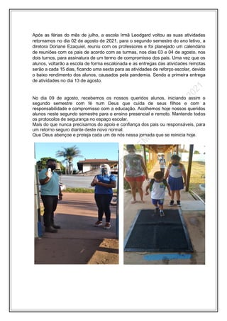 Após as férias do mês de julho, a escola Irmã Leodgard voltou as suas atividades
retornamos no dia 02 de agosto de 2021, para o segundo semestre do ano letivo, a
diretora Doriane Ezaquiel, reuniu com os professores e foi planejado um calendário
de reuniões com os pais de acordo com as turmas, nos dias 03 e 04 de agosto, nos
dois turnos, para assinatura de um termo de compromisso dos pais. Uma vez que os
alunos, voltarão a escola de forma escalonada e as entregas das atividades remotas
serão a cada 15 dias, ficando uma sexta para as atividades de reforço escolar, devido
o baixo rendimento dos alunos, causados pela pandemia. Sendo a primeira entrega
de atividades no dia 13 de agosto.
No dia 09 de agosto, recebemos os nossos queridos alunos, iniciando assim o
segundo semestre com fé num Deus que cuida de seus filhos e com a
responsabilidade e compromisso com a educação. Acolhemos hoje nossos queridos
alunos neste segundo semestre para o ensino presencial e remoto. Mantendo todos
os protocolos de segurança no espaço escolar.
Mais do que nunca precisamos do apoio e confiança dos pais ou responsáveis, para
um retorno seguro diante deste novo normal.
Que Deus abençoe e proteja cada um de nós nessa jornada que se reinicia hoje.
 