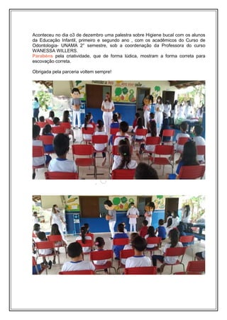 Aconteceu no dia o3 de dezembro uma palestra sobre Higiene bucal com os alunos
da Educação Infantil, primeiro e segundo ano , com os acadêmicos do Curso de
Odontologia- UNAMA 2° semestre, sob a coordenação da Professora do curso
WANESSA WILLERS.
Parabéns pela criatividade, que de forma lúdica, mostram a forma correta para
escovação correta.
Obrigada pela parceria voltem sempre!
 