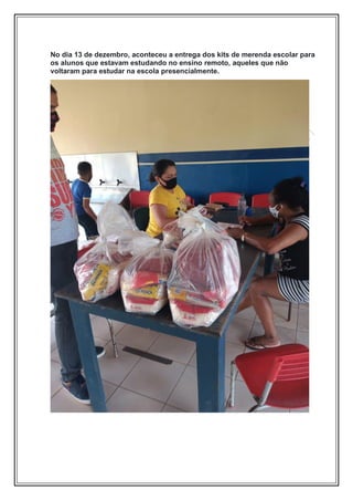 No dia 13 de dezembro, aconteceu a entrega dos kits de merenda escolar para
os alunos que estavam estudando no ensino remoto, aqueles que não
voltaram para estudar na escola presencialmente.
 