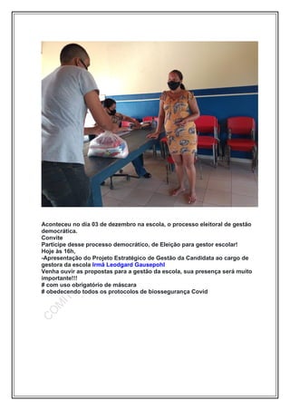 Aconteceu no dia 03 de dezembro na escola, o processo eleitoral de gestão
democrática.
Convite
Participe desse processo democrático, de Eleição para gestor escolar!
Hoje às 16h,
-Apresentação do Projeto Estratégico de Gestão da Candidata ao cargo de
gestora da escola Irmã Leodgard Gausepohl
Venha ouvir as propostas para a gestão da escola, sua presença será muito
importante!!!
# com uso obrigatório de máscara
# obedecendo todos os protocolos de biossegurança Covid
 