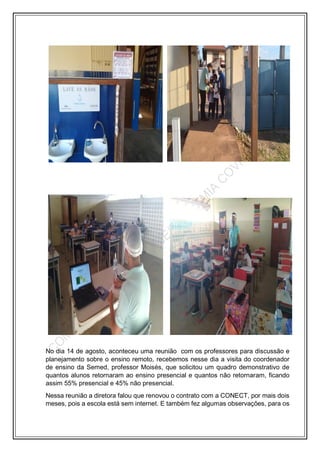 No dia 14 de agosto, aconteceu uma reunião com os professores para discussão e
planejamento sobre o ensino remoto, recebemos nesse dia a visita do coordenador
de ensino da Semed, professor Moisés, que solicitou um quadro demonstrativo de
quantos alunos retornaram ao ensino presencial e quantos não retornaram, ficando
assim 55% presencial e 45% não presencial.
Nessa reunião a diretora falou que renovou o contrato com a CONECT, por mais dois
meses, pois a escola está sem internet. E também fez algumas observações, para os
 