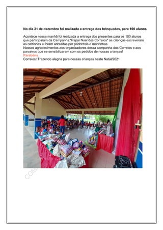 No dia 21 de dezembro foi realizada a entrega dos brinquedos, para 100 alunos
Acontece nessa manhã foi realizada a entrega dos presentes para os 100 alunos
que participaram da Campanha:"Papai Noel dos Correios" as crianças escreveram
as cartinhas e foram adotadas por padrinhos e madrinhas.
Nossos agradecimentos aos organizadores dessa campanha dos Correios e aos
parceiros que se sensibilizaram com os pedidos de nossas crianças!
Parabéns
Correios! Trazendo alegria para nossas crianças neste Natal/2021
 
