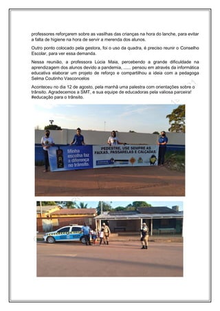 professores reforçarem sobre as vasilhas das crianças na hora do lanche, para evitar
a falta de higiene na hora de servir a merenda dos alunos.
Outro ponto colocado pela gestora, foi o uso da quadra, é preciso reunir o Conselho
Escolar, para ver essa demanda.
Nessa reunião, a professora Lúcia Maia, percebendo a grande dificuldade na
aprendizagem dos alunos devido a pandemia, ...... pensou em através da informática
educativa elaborar um projeto de reforço e compartilhou a ideia com a pedagoga
Selma Coutinho Vasconcelos
Aconteceu no dia 12 de agosto, pela manhã uma palestra com orientações sobre o
trânsito. Agradecemos a SMT, e sua equipe de educadoras pela valiosa parceira!
#educação para o trânsito.
 