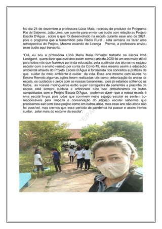 No dia 24 de dezembro a professora Lúcia Maia, recebeu do produtor do Programa
Rio de Saberes, João Lima, um convite para enviar um áudio com relação ao Projeto
Escola D’Água , sobre o que foi desenvolvido na escola durante esse ano de 2021,
pois o programa que é transmitido pela Rádio Rural , esta semana ira fazer uma
retrospectiva do Projeto, Mesmo estando de Licença Premio, a professora enviou
esse áudio aqui transcrito.
“Olá, eu sou a professora Lúcia Maria Maia Pimentel trabalho na escola Irmã
Leodgard, quero dizer que este ano assim como o ano de 2020 foi um ano muito difícil
para todos nós que fazemos parte da educação, pela ausência dos alunos no espaço
escolar com o ensino remoto por conta da Covid-19, mas mesmo assim a educação
ambiental através do Projeto Escola D’Água é fortalecida nos conceitos e práticas de
que cuidar do meio ambiente é cuidar da vida. Esse ano mesmo com alunos no
Ensino Remoto algumas ações foram realizadas tais como: arborização do anexo da
escola, os cuidados e zelos com as nossas bananeiras, pois já estamos colhendo os
frutos, as nossas moringueiras estão super carregadas de sementes a pracinha da
escola está sempre cuidada e arborizada tudo isso consideramos os frutos
conquistados com o Projeto Escola D’Água, podemos dizer que a nossa escola é
uma escola limpa, pois todas que convivem neste espaço escolar se sentem co-
responsáveis pela limpeza e conservação do espaço escolar sabemos que
precisamos sair com esse projeto como em outros anos, mas esse ano não ainda não
foi possível, mas cremos que esse período de pandemia irá passar e assim iremos
cuidar, zelar mais do entorno da escola”.
 