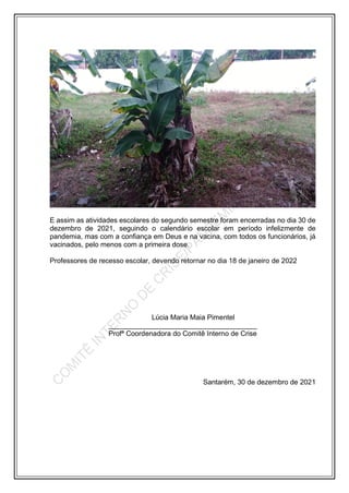 E assim as atividades escolares do segundo semestre foram encerradas no dia 30 de
dezembro de 2021, seguindo o calendário escolar em período infelizmente de
pandemia, mas com a confiança em Deus e na vacina, com todos os funcionários, já
vacinados, pelo menos com a primeira dose.
Professores de recesso escolar, devendo retornar no dia 18 de janeiro de 2022
Lúcia Maria Maia Pimentel
______________________________________
Profª Coordenadora do Comitê Interno de Crise
Santarém, 30 de dezembro de 2021
 