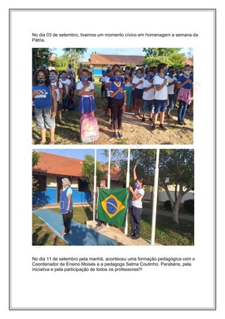 No dia 03 de setembro, tivemos um momento cívico em homenagem a semana da
Pátria.
No dia 11 de setembro pela manhã, aconteceu uma formação pedagógica com o
Coordenador de Ensino Moisés e a pedagoga Selma Coutinho. Parabéns, pela
iniciativa e pela participação de todos os professores!!!
 