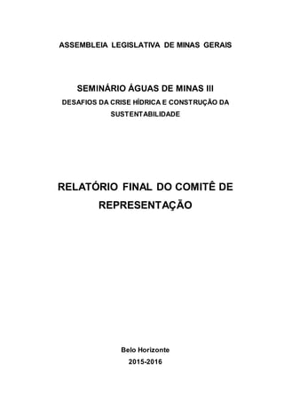 ASSEMBLEIA LEGISLATIVA DE MINAS GERAIS
SEMINÁRIO ÁGUAS DE MINAS III
DESAFIOS DA CRISE HÍDRICA E CONSTRUÇÃO DA
SUSTENTABILIDADE
RELATÓRIO FINAL DO COMITÊ DE
REPRESENTAÇÃO
Belo Horizonte
2015-2016
 