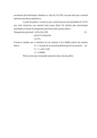 escoamento pela deformação, obtendo-se o valor de 31,8 GPa, isso quer dizer que o material
apresenta uma dureza significativa.
A partir do gráfico 1 conclui-se que o material possui uma ductilidade de 14,15%
este valor caracteriza esse material como pouco dúctil. Os cálculos para determinação
ductilidade em função do alongamento percentual estão expostos abaixo:
Alongamento percentual = ((lf-lo)/lo) x100

(1)

=((54.4775/385))x100
=14.15%
Conclui-se também que a resiliência (U) do material é de 6.36MPa através dos cálculos
abaixo :

U= ½ x(tensão de escoamento)x(deformação de escoamento)
U = ½ x 636 x 0.02
U = 6,36MPa
Pode-se notar que a tenacidade representa toda a área do gráfico.

(2)

 