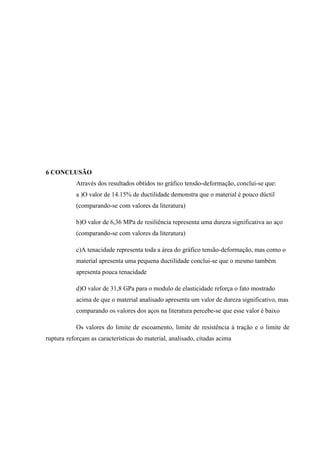 6 CONCLUSÃO
Através dos resultados obtidos no gráfico tensão-deformação, conclui-se que:
a )O valor de 14.15% de ductilidade demonstra que o material é pouco dúctil
(comparando-se com valores da literatura)
b)O valor de 6,36 MPa de resiliência representa uma dureza significativa ao aço
(comparando-se com valores da literatura)
c)A tenacidade representa toda a área do gráfico tensão-deformação, mas como o
material apresenta uma pequena ductilidade conclui-se que o mesmo também
apresenta pouca tenacidade
d)O valor de 31,8 GPa para o modulo de elasticidade reforça o fato mostrado
acima de que o material analisado apresenta um valor de dureza significativo, mas
comparando os valores dos aços na literatura percebe-se que esse valor é baixo
Os valores do limite de escoamento, limite de resistência à tração e o limite de
ruptura reforçam as características do material, analisado, citadas acima

 